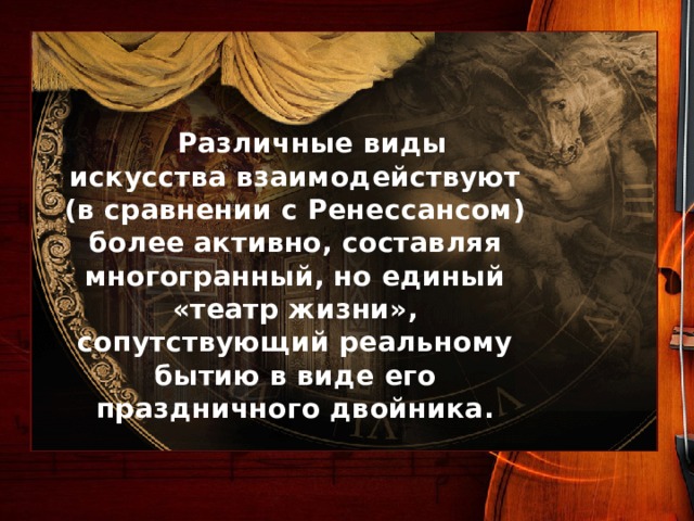  Различные виды искусства взаимодействуют (в сравнении с Ренессансом) более активно, составляя многогранный, но единый «театр жизни», сопутствующий реальному бытию в виде его праздничного двойника. 