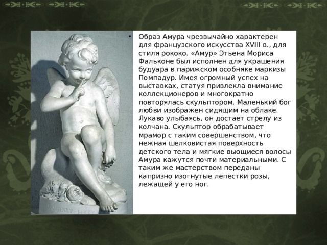 Образ Амура чрезвычайно характерен для французского искусства XVIII в., для стиля рококо. «Амур» Этьена Мориса Фальконе был исполнен для украшения будуара в парижском особняке маркизы Помпадур. Имея огромный успех на выставках, статуя привлекла внимание коллекционеров и многократно повторялась скульптором. Маленький бог любви изображен сидящим на облаке. Лукаво улыбаясь, он достает стрелу из колчана. Скульптор обрабатывает мрамор с таким совершенством, что нежная шелковистая поверхность детского тела и мягкие вьющиеся волосы Амура кажутся почти материальными. С таким же мастерством переданы капризно изогнутые лепестки розы, лежащей у его ног. 