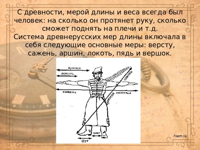 С древности, мерой длины и веса всегда был человек: на сколько он протянет руку, сколько сможет поднять на плечи и т.д.  Система древнерусских мер длины включала в себя следующие основные меры: версту, сажень, аршин, локоть, пядь и вершок.   