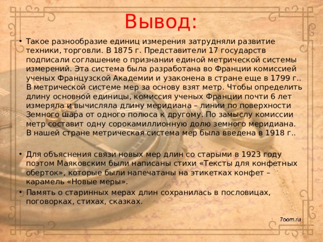 Вывод: Такое разнообразие единиц измерения затрудняли развитие техники, торговли. В 1875 г. Представители 17 государств подписали соглашение о признании единой метрической системы измерений. Эта система была разработана во Франции комиссией ученых Французской Академии и узаконена в стране еще в 1799 г.. В метрической системе мер за основу взят метр. Чтобы определить длину основной единицы, комиссия ученых Франции почти 6 лет измеряла и вычисляла длину меридиана – линии по поверхности Земного шара от одного полюса к другому. По замыслу комиссии метр составит одну сорокамиллионную долю земного меридиана. В нашей стране метрическая система мер была введена в 1918 г.. Для объяснения связи новых мер длин со старыми в 1923 году поэтом Маяковским были написаны стихи «Тексты для конфетных оберток», которые были напечатаны на этикетках конфет – карамель «Новые меры». Память о старинных мерах длин сохранилась в пословицах, поговорках, стихах, сказках. 