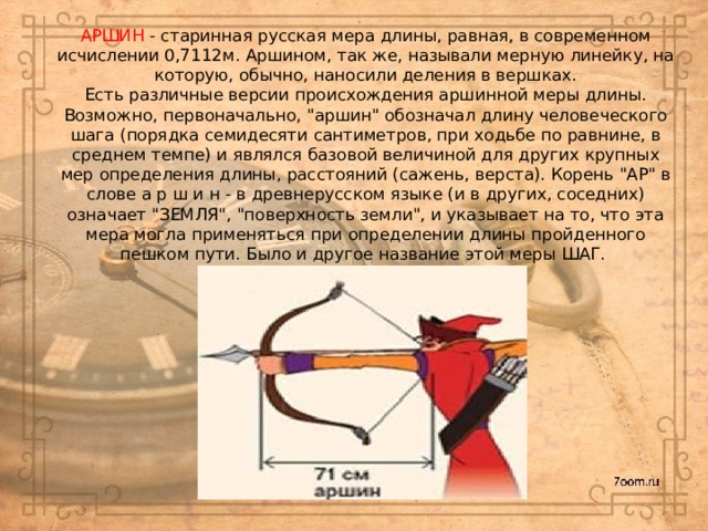 АРШИН - старинная русская мера длины, равная, в современном исчислении 0,7112м. Аршином, так же, называли мерную линейку, на которую, обычно, наносили деления в вершках.  Есть различные версии происхождения аршинной меры длины. Возможно, первоначально, 