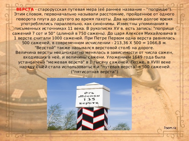 ВЕРСТА - старорусская путевая мера (её раннее название - ''поприще''). Этим словом, первоначально называли расстояние, пройденное от одного поворота плуга до другого во время пахоты. Два названия долгое время употреблялись параллельно, как синонимы. Известны упоминания в письменных источниках 11 века. В рукописях XV в. есть запись: 