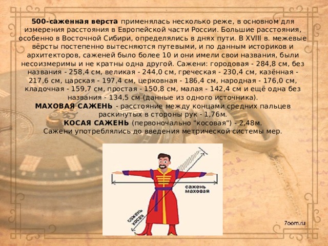 500-саженная верста применялась несколько реже, в основном для измерения расстояния в Европейской части России. Большие расстояния, особенно в Восточной Сибири, определялись в днях пути. В XVIII в. межевые вёрсты постепенно вытесняются путевыми, и по данным историков и архитекторов, саженей было более 10 и они имели свои названия, были несоизмеримы и не кратны одна другой. Сажени: городовая - 284,8 см, без названия - 258,4 см, великая - 244,0 см, греческая - 230,4 см, казённая - 217,6 см, царская - 197,4 см, церковная - 186,4 см, народная - 176,0 см, кладочная - 159,7 см, простая - 150,8 см, малая - 142,4 см и ещё одна без названия - 134,5 см (данные из одного источника).  МАХОВАЯ САЖЕНЬ - расстояние между концами средних пальцев раскинутых в стороны рук - 1,76м.  КОСАЯ САЖЕНЬ (первоночально 
