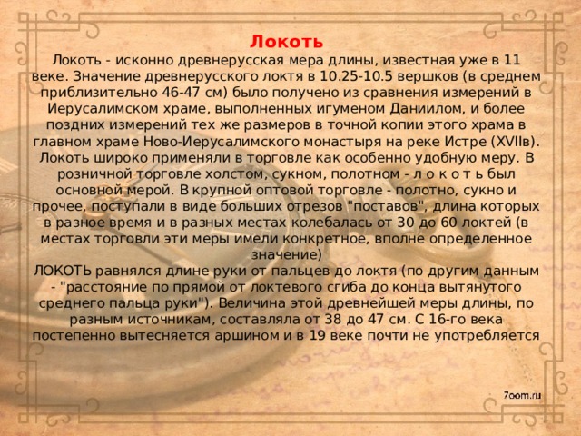 Локоть  Локоть - исконно древнерусская мера длины, известная уже в 11 веке. Значение древнерусского локтя в 10.25-10.5 вершков (в среднем приблизительно 46-47 см) было получено из сравнения измерений в Иерусалимском храме, выполненных игуменом Даниилом, и более поздних измерений тех же размеров в точной копии этого храма в главном храме Ново-Иерусалимского монастыря на реке Истре (XVIIв). Локоть широко применяли в торговле как особенно удобную меру. В розничной торговле холстом, сукном, полотном - л о к о т ь был основной мерой. В крупной оптовой торговле - полотно, сукно и прочее, поступали в виде больших отрезов 