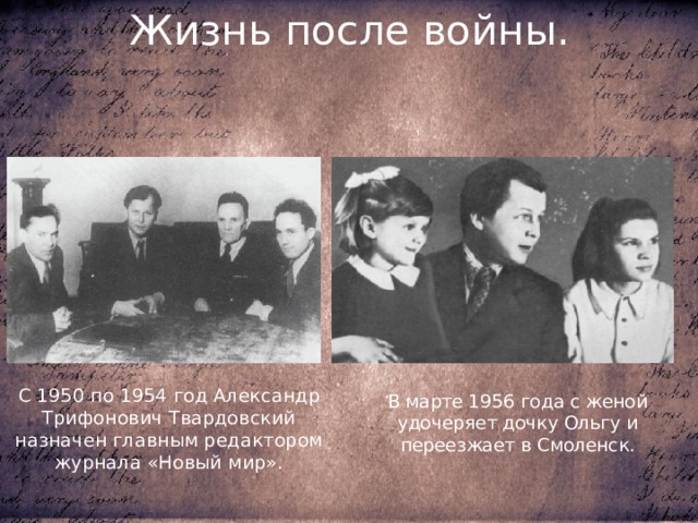 Жизнь после войны. С 1950 по 1954 год Александр Трифонович Твардовский назначен главным редактором журнала «Новый мир». В марте 1956 года с женой удочеряет дочку Ольгу и переезжает в Смоленск. 