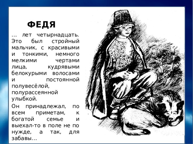 ФЕДЯ … лет четырнадцать. Это был стройный мальчик, с красивыми и тонкими, немного мелкими чертами лица, кудрявыми белокурыми волосами и постоянной полувесёлой, полурассеянной улыбкой. Он принадлежал, по всем приметам, к богатой семье и выехал-то в поле не по нужде, а так, для забавы… Докажите текстом, что Федя из «богатой семьи» 