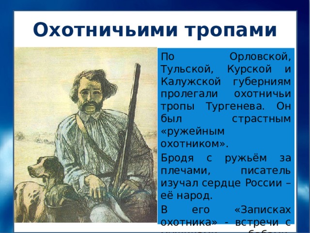 Охотничьими тропами По Орловской, Тульской, Курской и Калужской губерниям пролегали охотничьи тропы Тургенева. Он был страстным «ружейным охотником». Бродя с ружьём за плечами, писатель изучал сердце России – её народ. В его «Записках охотника» - встречи с мужиками, бабами, крестьянскими ребятишками. 