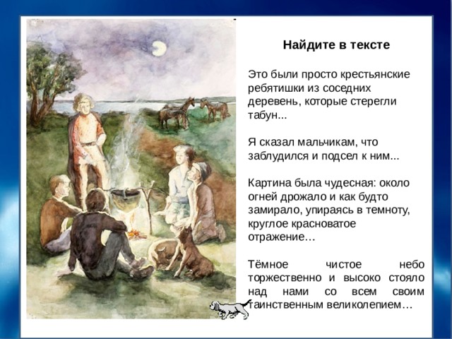 Найдите в тексте Это были просто крестьянские ребятишки из соседних деревень, которые стерегли табун... Я сказал мальчикам, что заблудился и подсел к ним... Картина была чудесная: около огней дрожало и как будто замирало, упираясь в темноту, круглое красноватое отражение… Тёмное чистое небо торжественно и высоко стояло над нами со всем своим таинственным великолепием… 