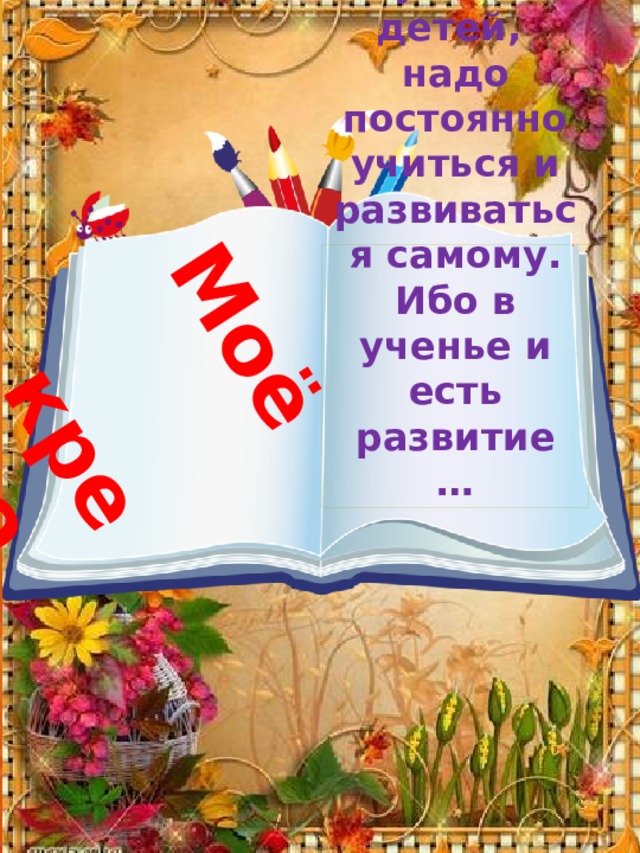 Моё кредо … Чтобы иметь право учить детей,  надо постоянно учиться и развиваться самому.  Ибо в ученье и есть развитие … 