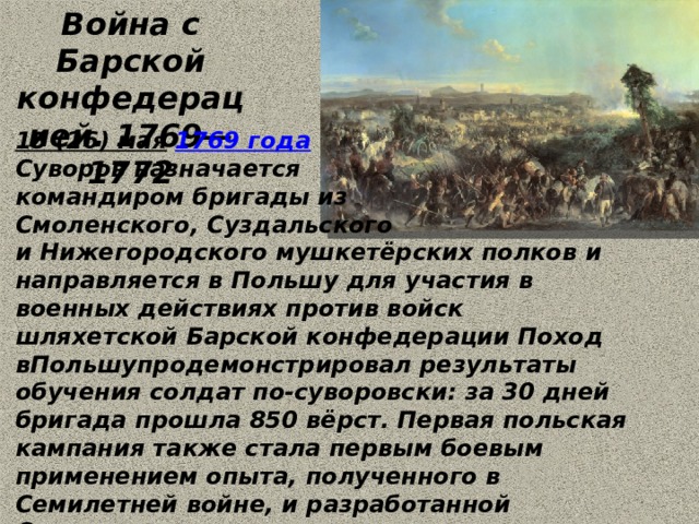 Война с Барской конфедерацией. 1769—1772 15 (26) мая   1769 года   Суворов назначается командиром бригады из Смоленского, Суздальского и Нижегородского мушкетёрских полков и направляется в Польшу для участия в военных действиях против войск шляхетской Барской конфедерации Поход вПольшупродемонстрировал результаты обучения солдат по-суворовски: за 30 дней бригада прошла 850 вёрст. Первая польская кампания также стала первым боевым применением опыта, полученного в Семилетней войне, и разработанной Суворовым тактики и системы подготовки войск, полностью себя оправдавшей.  