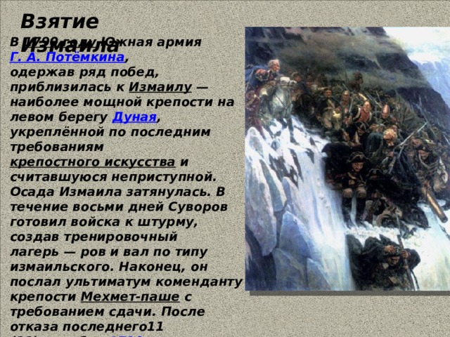 Взятие Измаила В  1790 году  Южная армия  Г. А. Потёмкина , одержав ряд побед, приблизилась к  Измаилу  — наиболее мощной крепости на левом берегу  Дуная , укреплённой по последним требованиям  крепостного искусства  и считавшуюся неприступной. Осада Измаила затянулась. В течение восьми дней Суворов готовил войска к штурму, создав тренировочный лагерь — ров и вал по типу измаильского. Наконец, он послал ультиматум коменданту крепости  Мехмет-паше  с требованием сдачи. После отказа последнего11  (22) декабря   1790 года  русские войска, которыми командовал Суворов, штурмом взяли  Измаил . 