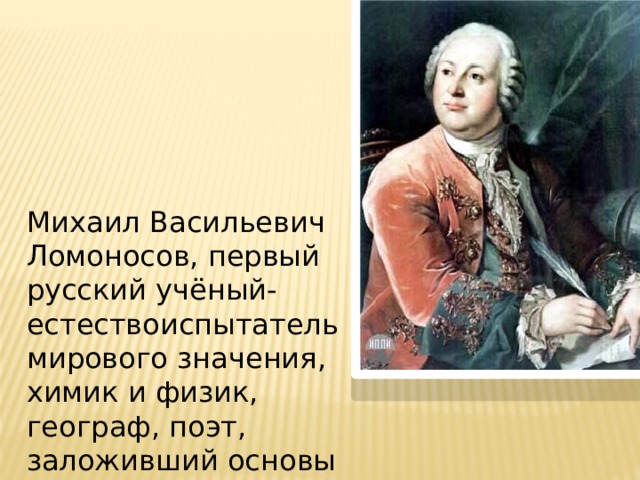 Михаил Васильевич Ломоносов, первый русский учёный-естествоиспытатель мирового значения, химик и физик, географ, поэт, заложивший основы современного русского языка.   