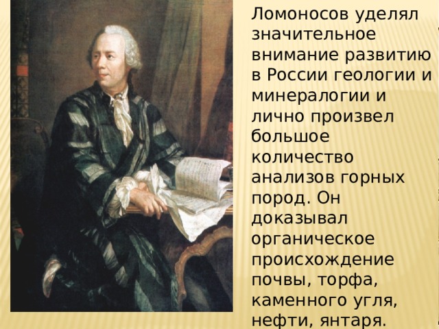 Ломоносов уделял значительное внимание развитию в России геологии и минералогии и лично произвел большое количество анализов горных пород. Он доказывал органическое происхождение почвы, торфа, каменного угля, нефти, янтаря. 