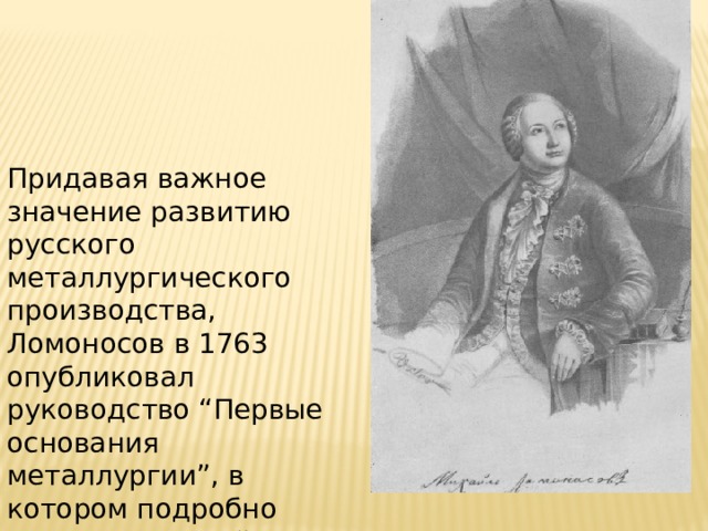 Придавая важное значение развитию русского металлургического производства, Ломоносов в 1763 опубликовал руководство “Первые основания металлургии”, в котором подробно рассмотрел свойства различных металлов и практически применяемые способы их получения. 