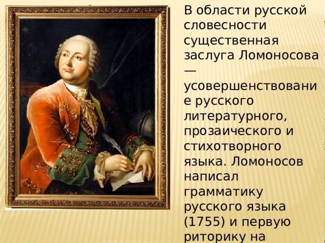 В области русской словесности существенная заслуга Ломоносова — усовершенствование русского литературного, прозаического и стихотворного языка. Ломоносов написал грамматику русского языка (1755) и первую риторику на русском языке. 