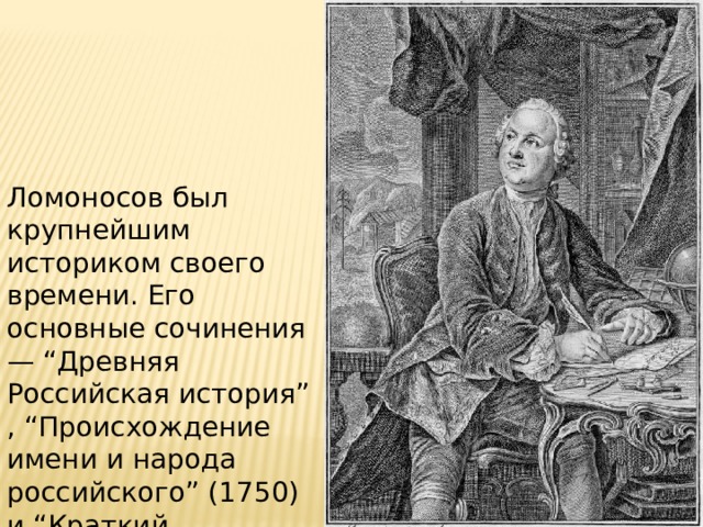 Ломоносов был крупнейшим историком своего времени. Его основные сочинения — “Древняя Российская история” , “Происхождение имени и народа российского” (1750) и “Краткий российский летописец” (1760). 