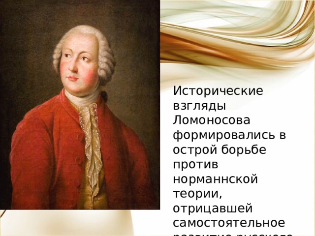 Исторические взгляды Ломоносова формировались в острой борьбе против норманнской теории, отрицавшей самостоятельное развитие русского народа. 