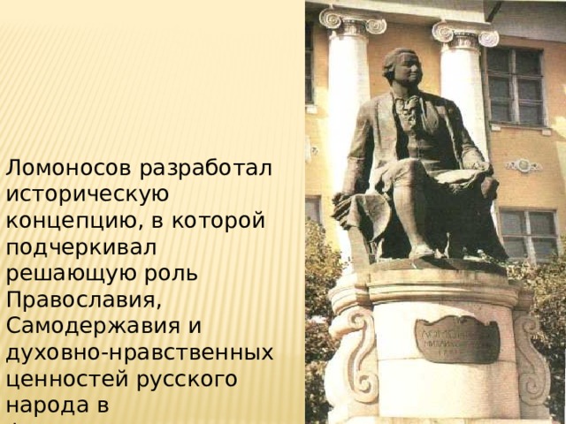 Ломоносов разработал историческую концепцию, в которой подчеркивал решающую роль Православия, Самодержавия и духовно-нравственных ценностей русского народа в формировании Российского государства. 