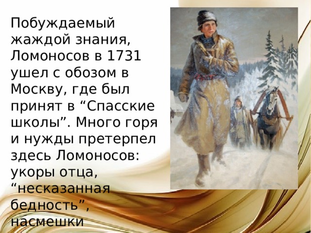 Побуждаемый жаждой знания, Ломоносов в 1731 ушел с обозом в Москву, где был принят в “Спасские школы”. Много горя и нужды претерпел здесь Ломоносов: укоры отца, “несказанная бедность”, насмешки школьников. 