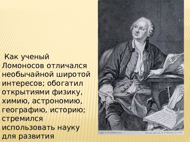  Как ученый Ломоносов отличался необычайной широтой интересов; обогатил открытиями физику, химию, астрономию, географию, историю; стремился использовать науку для развития производительных сил, поднятия благосостояния страны. 