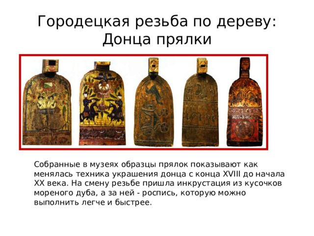 Городецкая резьба по дереву:  Донца прялки Собранные в музеях образцы прялок показывают как менялась техника украшения донца с конца XVIII до начала XX века. На смену резьбе пришла инкрустация из кусочков мореного дуба, а за ней - роспись, которую можно выполнить легче и быстрее. 