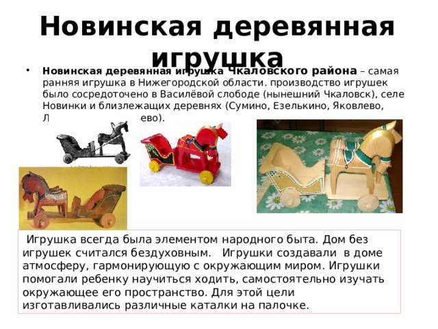 Новинская деревянная игрушка Новинская деревянная игрушка Чкаловского района  – самая ранняя игрушка в Нижегородской области. производство игрушек было сосредоточено в Василёвой слободе (нынешний Чкаловск), селе Новинки и близлежащих деревнях (Сумино, Езелькино, Яковлево, Леденцово, Телячьево).  Игрушка всегда была элементом народного быта. Дом без игрушек считался бездуховным. Игрушки создавали в доме атмосферу, гармонирующую с окружающим миром. Игрушки помогали ребенку научиться ходить, самостоятельно изучать окружающее его пространство. Для этой цели изготавливались различные каталки на палочке. 