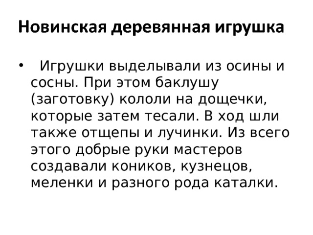  Игрушки выделывали из осины и сосны. При этом баклушу (заготовку) кололи на дощечки, которые затем тесали. В ход шли также отщепы и лучинки. Из всего этого добрые руки мастеров создавали коников, кузнецов, меленки и разного рода каталки. 