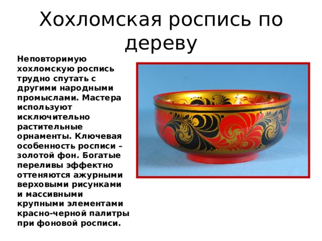 Хохломская роспись по дереву Неповторимую хохломскую роспись трудно спутать с другими народными промыслами. Мастера используют исключительно растительные орнаменты. Ключевая особенность росписи – золотой фон. Богатые переливы эффектно оттеняются ажурными верховыми рисунками и массивными крупными элементами красно-черной палитры при фоновой росписи. 