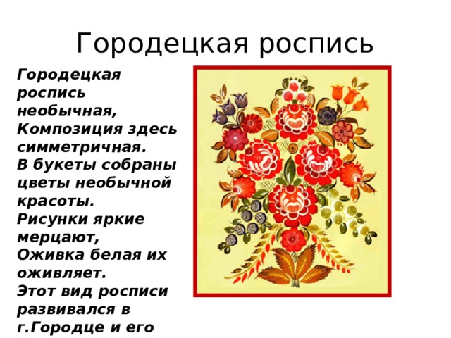 Городецкая роспись Городецкая роспись необычная,  Композиция здесь симметричная.  В букеты собраны цветы необычной красоты.  Рисунки яркие мерцают,  Оживка белая их оживляет. Этот вид росписи развивался в г.Городце и его окрестностях. 