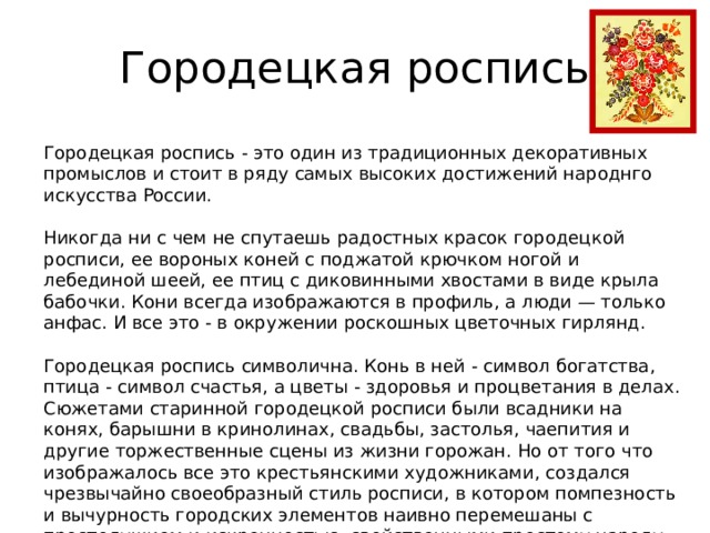 Городецкая роспись Городецкая роспись - это один из традиционных декоративных промыслов и стоит в ряду самых высоких достижений народнго искусства России. Никогда ни с чем не спутаешь радостных красок городецкой росписи, ее вороных коней с поджатой крючком ногой и лебединой шеей, ее птиц с диковинными хвостами в виде крыла бабочки. Кони всегда изображаются в профиль, а люди — только анфас. И все это - в окружении роскошных цветочных гирлянд. Городецкая роспись символична. Конь в ней - символ богатства, птица - символ счастья, а цветы - здоровья и процветания в делах. Сюжетами старинной городецкой росписи были всадники на конях, барышни в кринолинах, свадьбы, застолья, чаепития и другие торжественные сцены из жизни горожан. Но от того что изображалось все это крестьянскими художниками, создался чрезвычайно своеобразный стиль росписи, в котором помпезность и вычурность городских элементов наивно перемешаны с простодушием и искренностью, свойственными простому народу. 