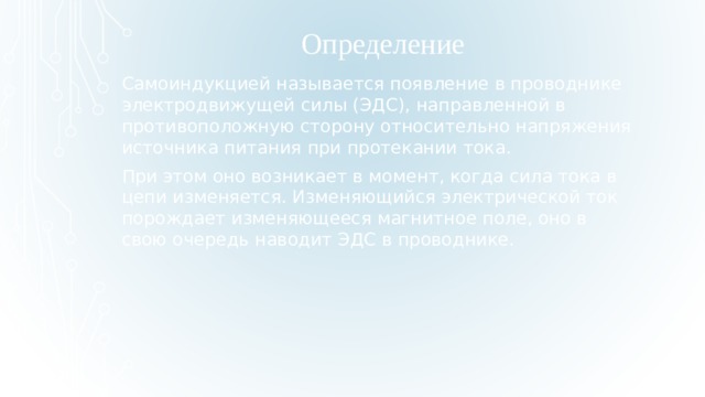 Определение  Самоиндукцией называется появление в проводнике электродвижущей силы (ЭДС), направленной в противоположную сторону относительно напряжения источника питания при протекании тока. При этом оно возникает в момент, когда сила тока в цепи изменяется. Изменяющийся электрической ток порождает изменяющееся магнитное поле, оно в свою очередь наводит ЭДС в проводнике.  