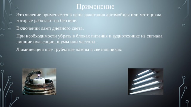 Применение Это явление применяется в цепи зажигания автомобиля или мотоцикла, которые работают на бензине. Включении ламп дневного света. При необходимости убрать в блоках питания и аудиотехнике из сигнала лишние пульсации, шумы или частоты. Люминесцентные трубчатые лампы в светильниках.  