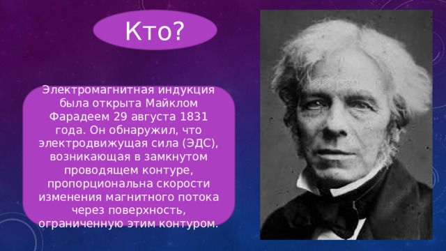 Кто? Электромагнитная индукция была открыта Майклом Фарадеем 29 августа 1831 года. Он обнаружил, что электродвижущая сила (ЭДС), возникающая в замкнутом проводящем контуре, пропорциональна скорости изменения магнитного потока через поверхность, ограниченную этим контуром. 