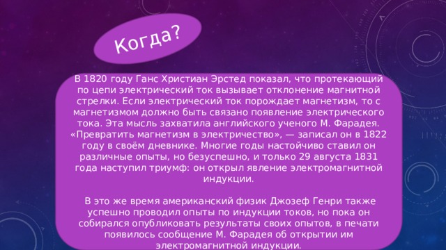 Когда? В 1820 году Ганс Христиан Эрстед показал, что протекающий по цепи электрический ток вызывает отклонение магнитной стрелки. Если электрический ток порождает магнетизм, то с магнетизмом должно быть связано появление электрического тока. Эта мысль захватила английского ученого М. Фарадея. «Превратить магнетизм в электричество», — записал он в 1822 году в своём дневнике. Многие годы настойчиво ставил он различные опыты, но безуспешно, и только 29 августа 1831 года наступил триумф: он открыл явление электромагнитной индукции.  В это же время американский физик Джозеф Генри также успешно проводил опыты по индукции токов, но пока он собирался опубликовать результаты своих опытов, в печати появилось сообщение М. Фарадея об открытии им электромагнитной индукции. 