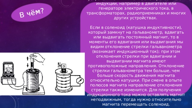 В чём? В настоящее время в основе многих устройств лежит явление электромагнитной индукции, например в двигателе или генераторе электрического тока, в трансформаторах, радиоприемниках и многих других устройствах. Если в соленоид (катушка индуктивности), который замкнут на гальванометр, вдвигать или выдвигать постоянный магнит, то в моменты его вдвигания или выдвигания мы видим отклонение стрелки гальванометра (возникает индукционный ток); при этом отклонения стрелки при вдвигании и выдвигании магнита имеют противоположные направления. Отклонение стрелки гальванометра тем больше, чем больше скорость движения магнита относительно катушки. При смене в опыте полюсов магнита направление отклонения стрелки также изменится. Для получения индукционного тока можно оставлять магнит неподвижным, тогда нужно относительно магнита перемещать соленоид. 