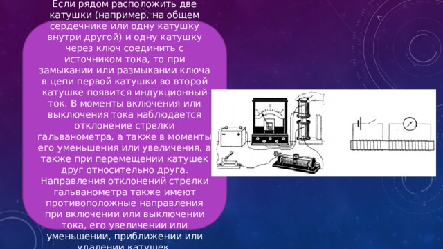 Если рядом расположить две катушки (например, на общем сердечнике или одну катушку внутри другой) и одну катушку через ключ соединить с источником тока, то при замыкании или размыкании ключа в цепи первой катушки во второй катушке появится индукционный ток. В моменты включения или выключения тока наблюдается отклонение стрелки гальванометра, а также в моменты его уменьшения или увеличения, а также при перемещении катушек друг относительно друга. Направления отклонений стрелки гальванометра также имеют противоположные направления при включении или выключении тока, его увеличении или уменьшении, приближении или удалении катушек. 
