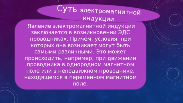 Суть электромагнитной индукции  Явление электромагнитной индукции заключается в возникновении ЭДС проводниках. Причем, условия, при которых она возникает могут быть самыми различными. Это может происходить, например, при движении проводника в однородном магнитном поле или в неподвижном проводнике, находящемся в переменном магнитном поле. 
