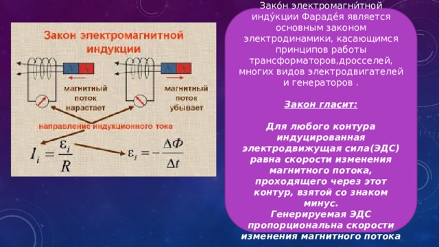 Зако́н электромагни́тной инду́кции Фараде́я является основным законом электродинамики, касающимся принципов работы трансформаторов,дросселей, многих видов электродвигателей и генераторов . Закон гласит: Для любого контура индуцированная электродвижущая сила(ЭДС) равна скорости изменения магнитного потока, проходящего через этот контур, взятой со знаком минус. Генерируемая ЭДС пропорциональна скорости изменения магнитного потока 