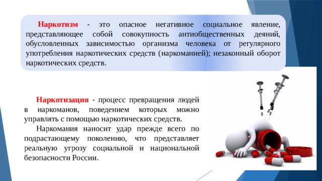 Наркотизм - это опасное негативное социальное явление, представляющее собой совокупность антиобщественных деяний, обусловленных зависимостью организма человека от регулярного употребления наркотических средств (наркоманией); незаконный оборот наркотических средств. Наркотизация - процесс превращения людей в наркоманов, поведением которых можно управлять с помощью наркотических средств. Наркомания наносит удар прежде всего по подрастающему поколению, что представляет реальную угрозу социальной и национальной безопасности России. 