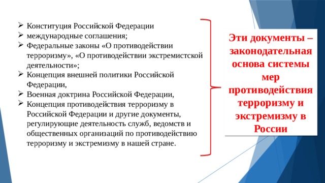 Конституция Российской Федерации международные соглашения; Федеральные законы «О противодействии терроризму», «О противодействии экстремистской деятельности»; Концепция внешней политики Российской Федерации, Военная доктрина Российской Федерации, Концепция противодействия терроризму в Российской Федерации и другие документы, регулирующие деятельность служб, ведомств и общественных организаций по противодействию терроризму и экстремизму в нашей стране. Эти документы –законодательная основа системы мер противодействия терроризму и экстремизму в России 