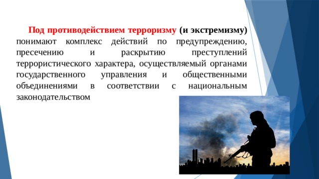 Под противодействием терроризму (и экстремизму) понимают комплекс действий по предупреждению, пресечению и раскрытию преступлений террористического характера, осуществляемый органами государственного управления и общественными объединениями в соответствии с национальным законодательством 