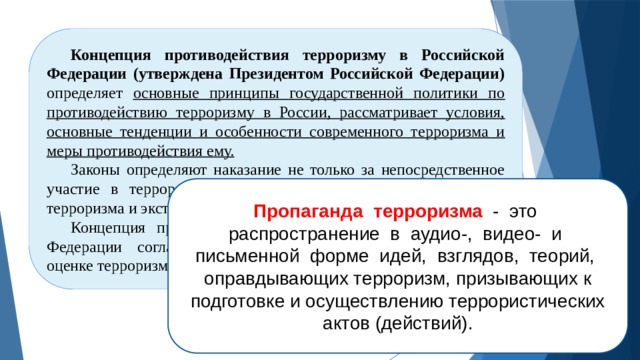 Концепция противодействия терроризму в Российской Федерации (утверждена Президентом Российской Федерации) определяет основные принципы государственной политики по противодействию терроризму в России, рассматривает условия, основные тенденции и особенности современного терроризма и меры противодействия ему. Законы определяют наказание не только за непосредственное участие в террористических действиях, но и за пропаганду терроризма и экстремизма. Концепция противодействия терроризму в Российской Федерации согласуется с нормами международного права в оценке терроризма и экстремизма. Пропаганда терроризма - это распространение в аудио-, видео- и письменной форме идей, взглядов, теорий, оправдывающих терроризм, призывающих к подготовке и осуществлению террористических актов (действий). 