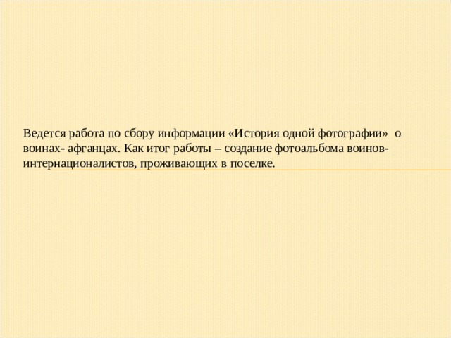 Ведется работа по сбору информации «История одной фотографии» о воинах- афганцах. Как итог работы – создание фотоальбома воинов-интернационалистов, проживающих в поселке.  