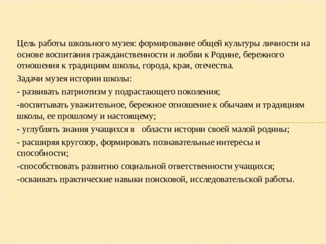 Цель работы школьного музея: формирование общей культуры личности на основе воспитания гражданственности и любви к Родине, бережного отношения к традициям школы, города, края, отечества. Задачи музея истории школы: - развивать патриотизм у подрастающего поколения; -воспитывать уважительное, бережное отношение к обычаям и традициям школы, ее прошлому и настоящему; - углублять знания учащихся в области истории своей малой родины; - расширяя кругозор, формировать познавательные интересы и способности; -способствовать развитию социальной ответственности учащихся; -осваивать практические навыки поисковой, исследовательской работы.  