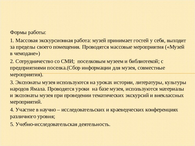 Формы работы: 1. Массовая экскурсионная работа: музей принимает гостей у себя, выходит за пределы своего помещения. Проводятся массовые мероприятия («Музей в чемодане») 2. Сотрудничество со СМИ; поселковым музеем и библиотекой; с предприятиями поселка.(Сбор информации для музея, совместные мероприятия). 3. Экспонаты музея используются на уроках истории, литературы, культуры народов Ямала. Проводятся уроки на базе музея, используются материалы и экспонаты музея при проведении тематических экскурсий и внеклассных мероприятий. 4. Участие в научно – исследовательских и краеведческих конференциях различного уровня; 5. Учебно-исследовательская деятельность. 