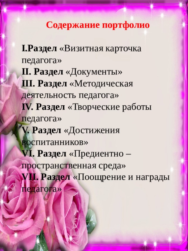 Содержание портфолио I.Раздел «Визитная карточка педагога» II. Раздел «Документы» III. Раздел «Методическая деятельность педагога» IV. Раздел «Творческие работы педагога» V. Раздел «Достижения воспитанников» VI. Раздел «Предиентно – пространственная среда» VII. Раздел «Поощрение и награды педагога» 
