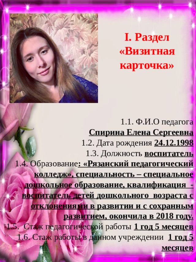 I. Раздел «Визитная карточка» 1.1. Ф.И.О педагога Спирина Елена Сергеевна 1.2. Дата рождения 24.12.1998 1.3. Должность воспитатель 1.4. Образование : «Рязанский педагогический колледж», специальность – специальное дошкольное образование, квалификация - воспитатель детей дошкольного возраста с отклонениями в развитии и с сохранным развитием, окончила в 2018 году. 1.5. Стаж педагогической работы 1 год 5 месяцев 1.6. Стаж работы в данном учреждении 1 год 5 месяцев 