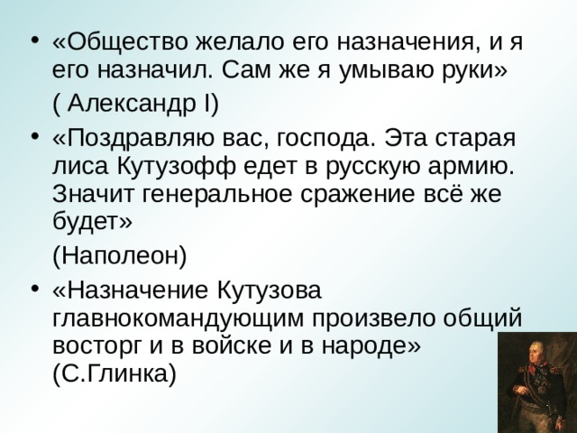 «Общество желало его назначения, и я его назначил. Сам же я умываю руки»  ( Александр I ) «Поздравляю вас, господа. Эта старая лиса Кутузофф едет в русскую армию. Значит генеральное сражение всё же будет»  (Наполеон) «Назначение Кутузова главнокомандующим произвело общий восторг и в войске и в народе» (С.Глинка)  