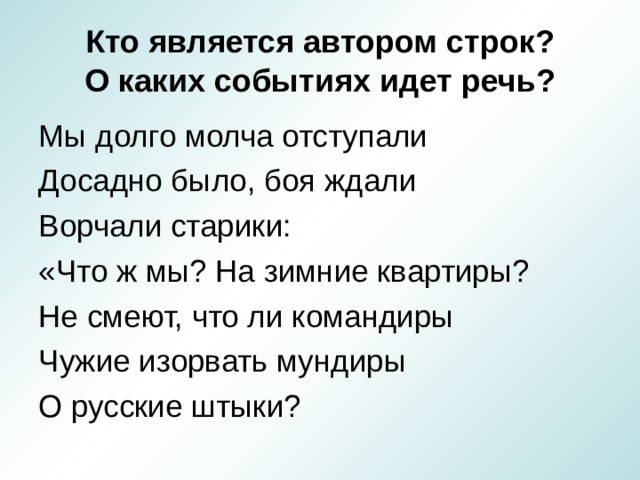 Кто является автором строк?  О каких событиях идет речь? Мы долго молча отступали Досадно было, боя ждали Ворчали старики: «Что ж мы? На зимние квартиры? Не смеют, что ли командиры Чужие изорвать мундиры О русские штыки? 