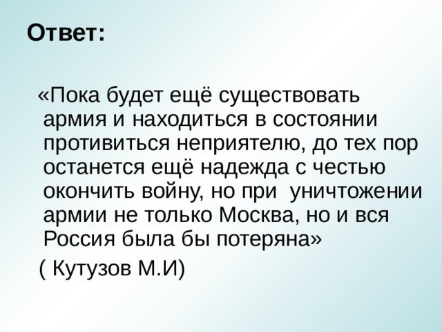 Ответ:  «Пока будет ещё существовать армия и находиться в состоянии противиться неприятелю, до тех пор останется ещё надежда с честью окончить войну, но при уничтожении армии не только Москва, но и вся Россия была бы потеряна»  ( Кутузов М.И) 